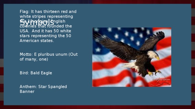 Symbols Flag: It has thirteen red and white stripes representing the 13 original English colonies that founded the USA. And it has 50 white stars representing the 50 American states. Motto: E pluribus unum (Out of many, one) Bird: Bald Eagle Anthem: Star Spangled Banner