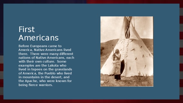 First Americans Before Europeans came to America, Native Americans lived there. There were many different nations of Native Americans, each with their own culture. Some examples are the Lakota who lived in tepees on the grasslands of America, the Pueblo who lived in mountains in the desert, and the Apache, who were known for being fierce warriors.