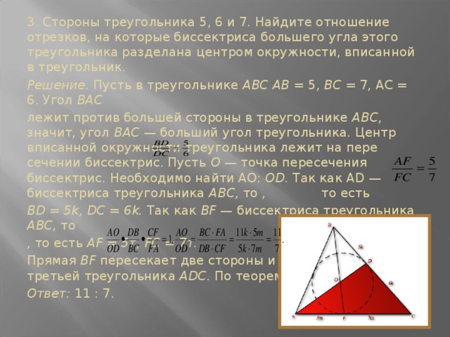 3. Стороны треугольни­ка 5, 6 и 7. Найдите отно­шение отрезков, на кото­рые биссектриса большего угла этого треугольника разделана центром окруж­ности, вписанной в тре­угольник. Решение. Пусть в тре­угольнике ABC АВ = 5, ВС = 7, АС = 6. Угол ВАС лежит против большей стороны в треугольнике ABC, значит, угол ВАС — больший угол треугольника. Центр вписанной окружности треугольника лежит на пере­сечении биссектрис. Пусть О — точка пересечения биссектрис. Необходимо найти АО: OD. Так как AD —биссектриса треугольника ABC, то , то есть BD = 5k, DC = 6k. Так как BF — биссектриса треугольника ABC, то , то есть AF = 5т, FC = 7т. Прямая BF пересекает две стороны и продолжение третьей треугольника ADC. По теореме Менелая Ответ: 11 : 7.