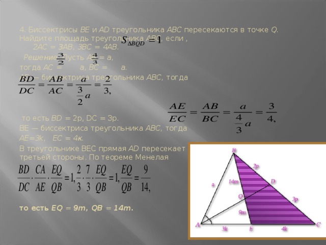   4. Биссектрисы BE и AD треугольника ABC пересекаются в точ­ке Q. Найдите площадь треугольника ABC, если , 2АС = ЗАВ, 3BC = 4AB.  Решение. Пусть АВ = а, тогда АС = а, ВС = а. AD — биссектриса треугольника ABC, тогда    то есть BD = 2р, DC = Зр. BE — биссектриса треугольника ABC, тогда AE=3k, ЕС = 4к. В треугольнике ВEС прямая AD пересекает 2 стороны и продолжение третьей стороны. По теореме Менелая   то есть EQ = 9m, QB = 14m.