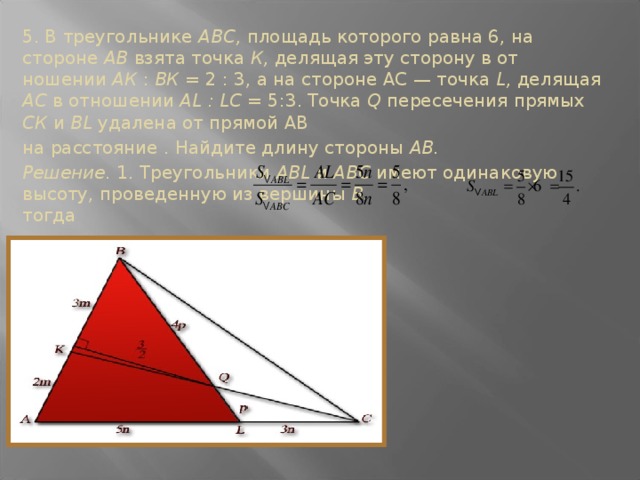 5. В тре­угольнике ABC, площадь которого равна 6, на стороне АВ взята точка К, делящая эту сторону в от­ношении АК : ВК = 2 : 3, а на стороне АС — точка L, делящая АС в отношении AL : LC = 5:3. Точка Q пересечения прямых СК и BL удалена от прямой АВ на расстояние . Найдите длину стороны АВ. Решение. 1. Треугольники ABL и ABC имеют оди­наковую высоту, проведенную из вершины В. тогда