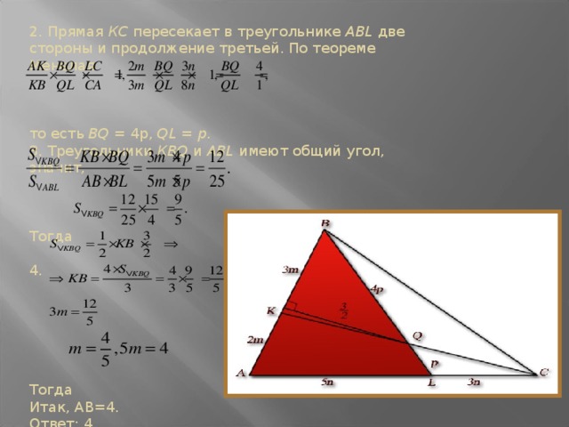 2. Прямая КС пересекает в треугольнике ABL две стороны и продолжение третьей. По теореме Менелая то есть BQ = 4p, QL = p. 3. Треугольники КВQ и ABL имеют общий угол, значит, Тогда 4. Тогда Итак, АВ=4. Ответ: 4.