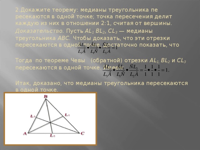 2.Докажите теорему: медианы треугольника пе­ресекаются в одной точке; точка пересечения делит каждую из них в отноше­нии 2:1, считая от вер­шины. Доказательство. Пусть AL 1 ВL 2 , CL 3 — медиа­ны треугольника ABC. Что­бы доказать, что эти отрезки пересекаются в одной точке, достаточно показать, что Тогда  по теореме Чевы (обратной) отрезки AL 1, ВL 2  и СL 3  пересекаются в одной точке. Имеем:  Итак, доказано, что медианы треугольника пере­секаются в одной точке.