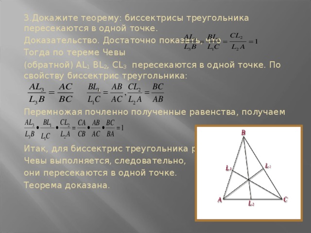 3.Докажите теорему: биссектрисы треугольника пересекаются в одной точке. Доказательство. Достаточно показать, что Тогда по тереме Чевы (обратной) AL 1 BL 2 , CL 3 пересекаются в одной точке. По свойству биссектрис треугольника:  , Перемножая почленно полученные равенства, получаем Итак, для биссектрис треугольника равенство Чевы выполняется, следовательно, они пересекаются в одной точке. Теорема доказана.