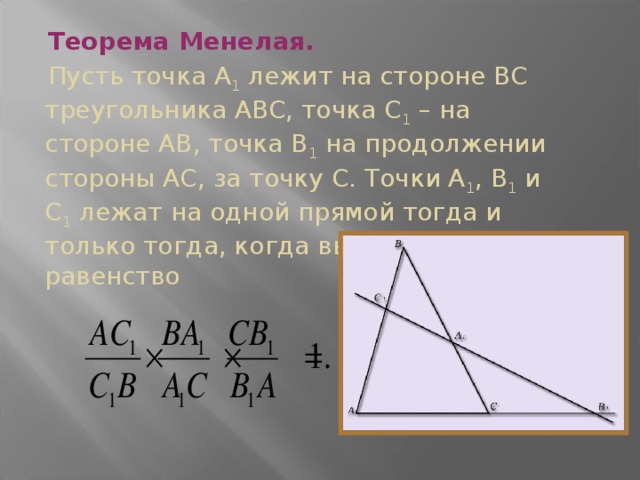 Теорема Менелая.  Пусть точка А 1 лежит на стороне ВС треугольника АВС, точка С 1 – на стороне АВ, точка В 1 на продолжении стороны АС, за точку С. Точки А 1 , В 1 и С 1 лежат на одной прямой тогда и только тогда, когда выполняется равенство