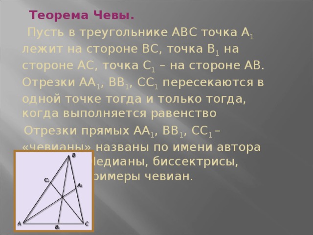 Теорема Чевы.  Пусть в треугольнике АВС точка А 1 лежит на стороне ВС, точка В 1 на стороне АС, точка С 1 – на стороне АВ. Отрезки АА 1 , ВВ 1 , СС 1 пересекаются в одной точке тогда и только тогда, когда выполняется равенство  Отрезки прямых АА 1 , ВВ 1 , СС 1 – «чевианы» названы по имени автора теоремы. Медианы, биссектрисы, высоты – примеры чевиан.  