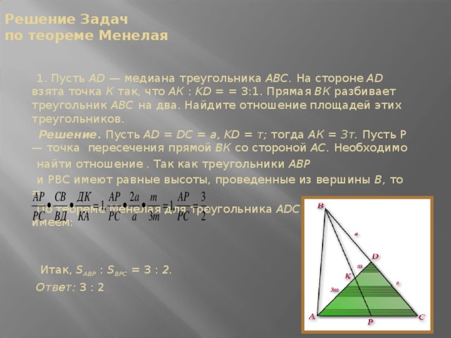 Решение Задач  по теореме Менелая  1. Пусть AD — медиана тре­угольника ABC. На стороне AD взята точка К так, что АК : KD = = 3:1. Прямая ВК разбивает треугольник ABC на два. Найдите от­ношение площадей этих треуголь­ников.  Решение.  Пусть AD = DC = a, KD = т; тогда АК = Зт. Пусть Р — точка пересечения прямой ВК со стороной АС. Необходимо  найти отношение . Так как треугольники АВР  и РВС имеют равные высоты, проведенные из вершины В, то =  По теореме Менелая для треугольника ADC и секущей РВ имеем:  Итак, S ABP  : S BPC  = 3 : 2.  Ответ: 3 : 2