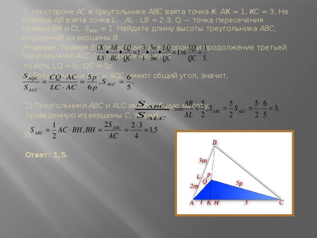 2.  На стороне АС в треугольнике ABC взята точка К. АК = 1, КС = 3. На стороне АВ взята точка L. AL : LB = 2:3. Q — точка пересечения прямых ВК и CL. S AQC  = 1. Найдите длину высоты треугольника ABC, опущен­ной из вершины В.  Решение. Прямая ВК пересекает две стороны и продолжение третьей треугольника ALC. По теореме Менелая  то есть LQ = lp, QC = 5р.  1) Треугольники ALC и AQC имеют общий угол, значит,  2) Треугольники ABC и ALC имеют общую высо­ту,  проведенную из вершины С, значит,  3) .   Ответ: 1,5.
