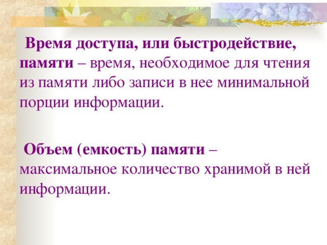 Время доступа, или быстродействие, памяти – время, необходимое для чтения из памяти либо записи в нее минимальной порции информации.  Объем (емкость) памяти – максимальное количество хранимой в ней информации.