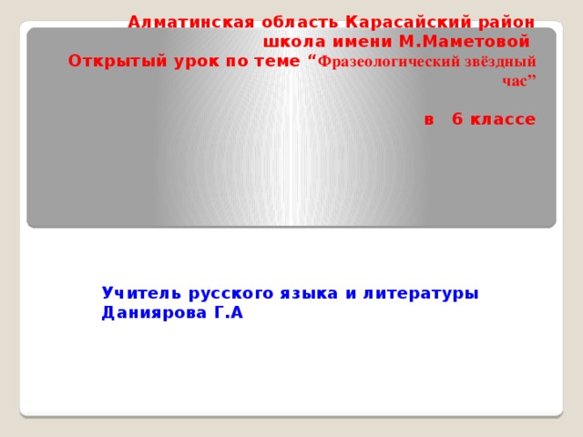 Алматинская область Карасайский район  школа имени М.Маметовой  Открытый урок по теме “ Фразеологический звёздный час”      в 6 классе   Учитель русского языка и литературы Даниярова Г.А