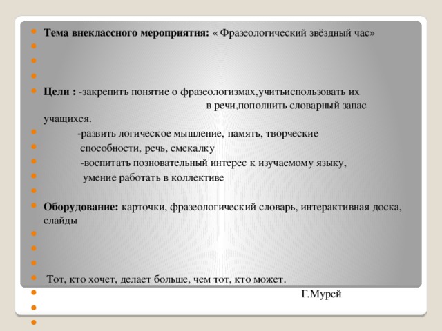 Тема внеклассного мероприятия: « Фразеологический звёздный час»       Цели : -закрепить понятие о фразеологизмах,учитьиспользовать их в речи,пополнить словарный запас учащихся.  -развить логическое мышление, память, творческие  способности, речь, смекалку  -воспитать позновательный интерес к изучаемому языку,  умение работать в коллективе   Оборудование: карточки, фразеологический словарь, интерактивная доска, слайды        Тот, кто хочет, делает больше, чем тот, кто может.  Г.Мурей          