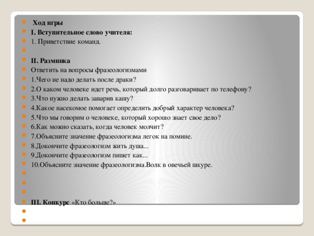 Ход игры І. Вступительное слово учителя:  1. Приветствие команд.   ІІ. Разминка Ответить на вопросы фразеологизмами 1.Чего не надо делать после драки? 2.О каком человеке идет речь, который долго разговаривает по телефону? 3.Что нужно делать заварив кашу? 4.Какое насекомое помогает определить добрый характер человека? 5.Что мы говорим о человеке, который хорошо знает свое дело? 6.Как можно сказать, когда человек молчит? 7.Объясните значение фразеологизма легок на помине. 8.Докончите фразеологизм жить душа... 9.Докончите фразеологизм пишет как... 10.Объясните значение фразеологизма.Волк в овечьей шкуре.       ІІІ. Конкурс «Кто больше?»    