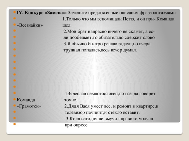 ІҮ. Конкурс «Замена»: Замените предложенные описания фразеологизмами   1.Только что мы вспоминали Петю, и он при- Команда «Всезнайки» шел.  2.Мой брат напрасно ничего не скажет, а ес-  ли пообещает,то обязательно сдержит слово  3.Я обычно быстро решаю задачи,но вчера  трудная попалась,весь вечер думал.            1Вячеслав немногословен,но всегда говорит Команда точно. «Грамотеи» 2.Дядя Вася умеет все, и ремонт в квартире,и  телевизор починит,и стекло вставит.  3.Коля сегодня не выучил правило,молчал  при опросе.