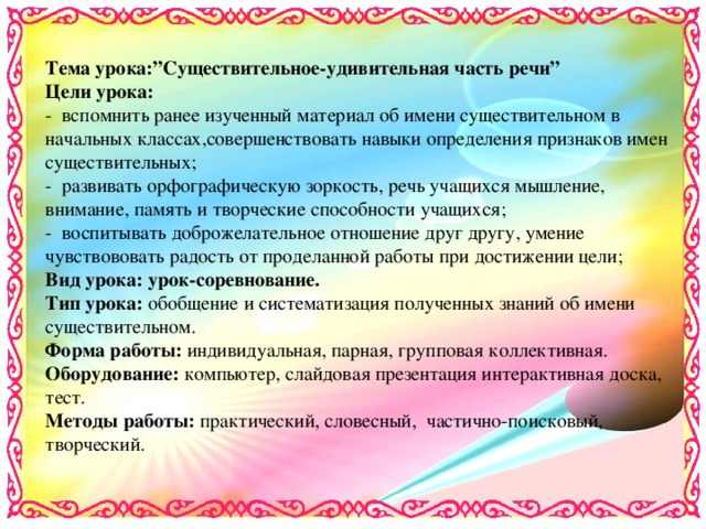 Тема урока :”Существительное-удивительная часть речи” Цели урока: - вспомнить ранее изученный материал об имени существительном в начальных классах,совершенствовать навыки определения признаков имен существительных; - развивать орфографическую зоркость, речь учащихся мышление, внимание, память и творческие способности учащихся; - воспитывать доброжелательное отношение друг другу, умение чувствововать радость от проделанной работы при достижении цели; Вид урока: урок-соревнование. Тип урока: обобщение и систематизация полученных знаний об имени существительном. Форма работы: индивидуальная, парная, групповая коллективная. Оборудование: компьютер, слайдовая презентация интерактивная доска, тест. Методы работы: практический, словесный, частично-поисковый, творческий.