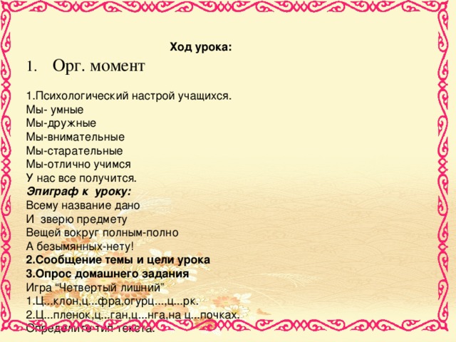 Ход урока: 1. Орг. момент 1 .Психологический настрой учащихся. Мы- умные Мы-дружные Мы-внимательные Мы-старательные Мы-отлично учимся У нас все получится. Эпиграф к уроку: Всему название дано И зверю предмету Вещей вокруг полным-полно А безымянных-нету! 2 .Сообщение темы и цели урока 3.Опрос домашнего задания Игра “Четвертый лишний” 1.Ц...клон,ц...фра,огурц...,ц...рк. 2.Ц...пленок,ц...ган,ц...нга,на ц...почках. Определите тип текста.