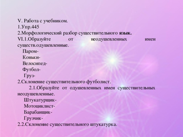 V . Работа с учебником. 1.Упр.445 2.Морфологический разбор существительного язык. VI .1.Образуйте от неодушевленных имен существ.одушевленные.  Паром-  Коньки-  Велосипед-  Футбол-  Груз- 2.Склонение существительного футболист.  2.1.Образуйте от одушевленных имен существительных неодушевленные.  Штукатурщик-  Мотоциклист-  Барабанщик-  Грузчик- 2.2.Склонение существительного штукатурка.