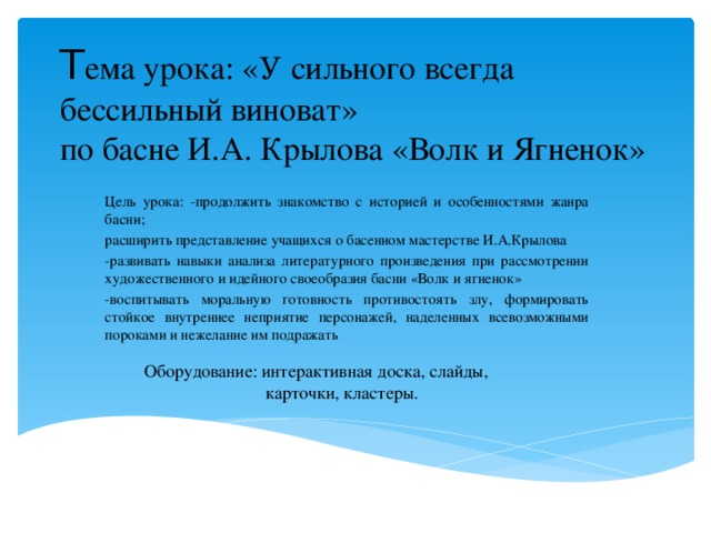 Т ема урока: «У сильного всегда бессильный виноват»  по басне И.А. Крылова «Волк и Ягненок» Цель урока: -продолжить знакомство с историей и особенностями жанра басни; расширить представление учащихся о басенном мастерстве И.А.Крылова -развивать навыки анализа литературного произведения при рассмотрении художественного и идейного своеобразия басни «Волк и ягненок» -воспитывать моральную готовность противостоять злу, формировать стойкое внутреннее неприятие персонажей, наделенных всевозможными пороками и нежелание им подражать Оборудование: интерактивная доска, слайды,  карточки, кластеры.