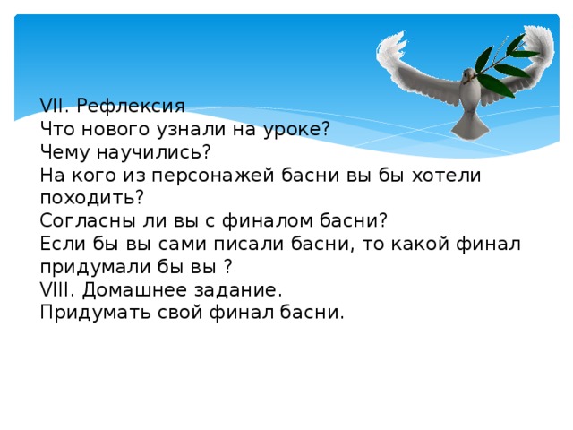 VII. Рефлексия  Что нового узнали на уроке?  Чему научились?  На кого из персонажей басни вы бы хотели походить?  Согласны ли вы с финалом басни?  Если бы вы сами писали басни, то какой финал придумали бы вы ?  VIII. Домашнее задание.  Придумать свой финал басни.