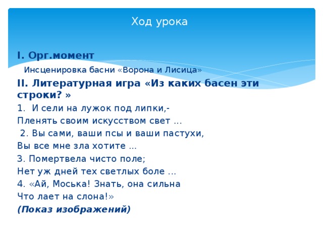 Ход урока   І. Орг.момент   Инсценировка басни «Ворона и Лисица» ІІ. Литературная игра «Из каких басен эти строки? » 1. И сели на лужок под липки,- Пленять своим искусством свет ...  2. Вы сами, ваши псы и ваши пастухи, Вы все мне зла хотите ... 3. Помертвела чисто поле; Нет уж дней тех светлых боле ... 4. «Ай, Моська! Знать, она сильна Что лает на слона!» (Показ изображений)