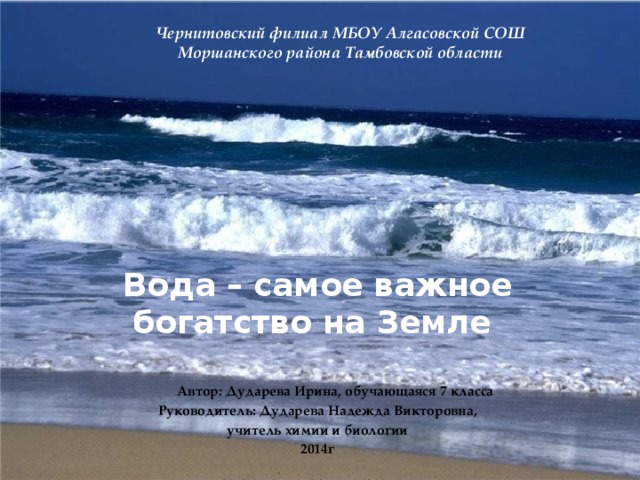 Чернитовский филиал МБОУ Алгасовской СОШ  Моршанского района Тамбовской области          Вода – самое важное богатство на Земле     Автор: Дударева Ирина, обучающаяся 7 класса Руководитель: Дударева Надежда Викторовна, учитель химии и биологии 2014г