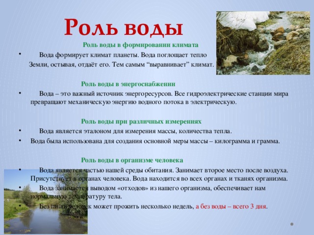 Роль воды  Роль воды в формировании климата  Вода формирует климат планеты. Вода поглощает тепло  Земли, остывая, отдаёт его. Тем самым “выравнивает” климат.    Роль воды в энергоснабжении  Вода – это важный источник энергоресурсов. Все гидроэлектрические станции мира превращают механическую энергию водного потока в электрическую.  Роль воды при различных измерениях  Вода является эталоном для измерения массы, количества тепла. Вода была использована для создания основной меры массы – килограмма и грамма.    Роль воды в организме человека  Вода является частью нашей среды обитания. Занимает второе место после воздуха. Присутствует в органах человека. Вода находится во всех органах и тканях организма.  Вода занимается выводом «отходов» из нашего организма, обеспечивает нам нормальную температуру тела.  Без пищи человек может прожить несколько недель, а без воды – всего 3 дня .  