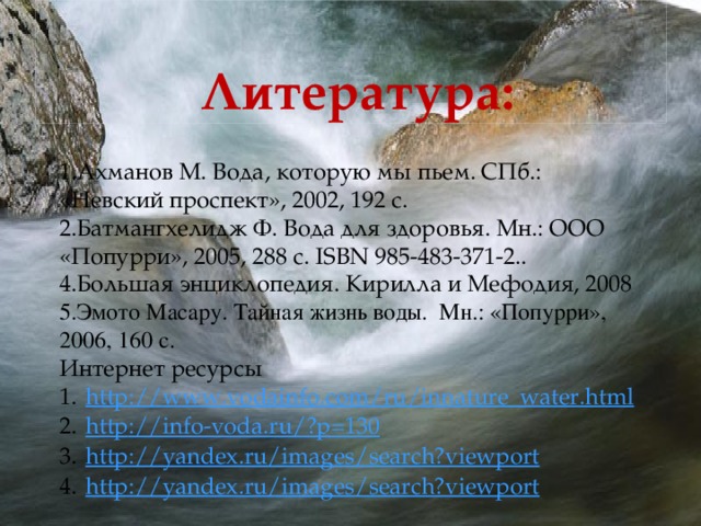 Литература: 1.Ахманов М. Вода, которую мы пьем. СПб.: «Невский проспект», 2002, 192 с. 2.Батмангхелидж Ф. Вода для здоровья. Мн.: ООО «Попурри», 2005, 288 с. ISBN 985-483-371-2.. 4.Большая энциклопедия. Кирилла и Мефодия, 2008 5.Эмото Масару. Тайная жизнь воды. Мн.: «Попурри», 2006, 160 с. Интернет ресурсы http :// www.vodainfo.com/ru/innature_water.html http ://info-voda.ru/? p=130 http:// yandex.ru/images/search?viewport http:// yandex.ru/images/search?viewport  