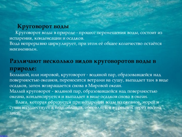 Круговорот воды  Круговорот воды в природе - процесс перемещения воды, состоит из испарения, конденсации и осадков.  Вода непрерывно циркулирует, при этом её общее количество остаётся неизменным.   Различают несколько видов круговоротов воды в природе:  Большой, или мировой, круговорот - водяной пар, образовавшейся над поверхностью океанов, переносится ветрами на сушу, выпадает там в виде осадков, затем возвращается снова в Мировой океан.  Малый круговорот - водяной пар, образовавшейся над поверхностью океана, конденсируется и выпадает в виде осадков снова в океан.  Влага, которая образуется при испарении воды из океанов, морей и суши и существует в виде облаков, обновляется в среднем через восемь дней.