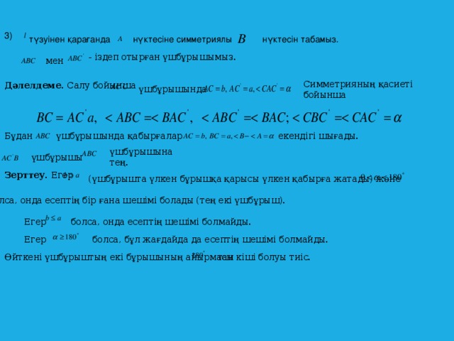 3)  түзуінен қарағанда  нүктесіне симметриялы  нүктесін табамыз. - іздеп отырған үшбұрышымыз.  мен  Симметрияның қасиеті бойынша Дәлелдеме. Салу бойынша  үшбұрышында  Бұдан  үшбұрышында қабырғалар екендігі шығады. үшбұрышына тең.  үшбұрышы Зерттеу. Егер  (үшбұрышта үлкен бұрышқа қарысы үлкен қабырға жатады) және  болса, онда есептің бір ғана шешімі болады (тең екі үшбұрыш). Егер болса, онда есептің шешімі болмайды.  болса, бұл жағдайда да есептің шешімі болмайды. Егер  Өйткені үшбұрыштың екі бұрышының айырмасы тан кіші болуы тиіс.