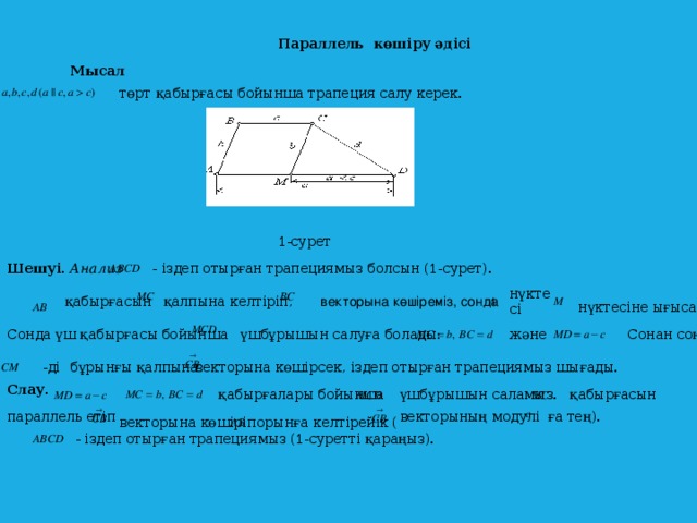 Параллель көшіру әдісі Мысал  төрт қабырғасы бойынша трапеция салу керек.  1-сурет Шешуі. Анализ  - іздеп отырған трапециямыз болсын (1-сурет). нүктесі  қабырғасын   векторына көшіреміз, сонда қалпына келтіріп, нүктесіне ығысады.  Сонан соң және  Сонда үш қабырғасы бойынша үшбұрышын салуға болады: бұрынғы қалпына  -ді векторына көшірсек, іздеп отырған трапециямыз шығады. Слау.  үшбұрышын саламыз. қабырғалары бойынша  қабырғасын  векторының модулі ға тең). параллель етіп орынға келтірейік (  векторына көшіріп - іздеп отырған трапециямыз (1-суретті қараңыз).