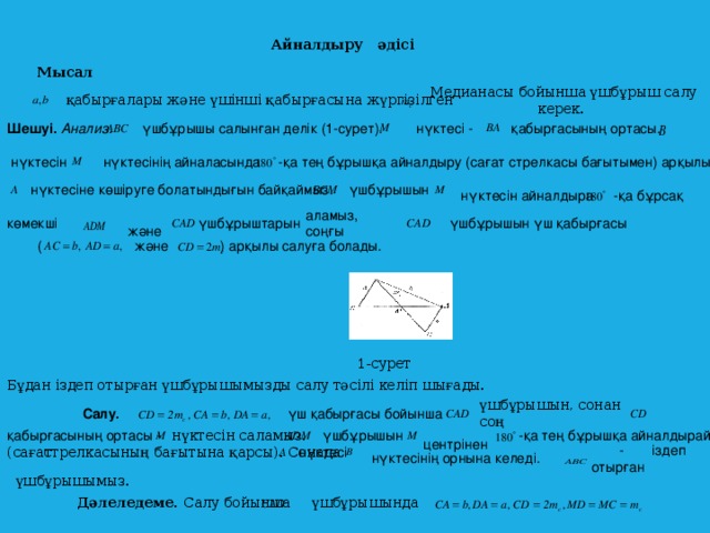 Айналдыру әдісі Мысал Медианасы  бойынша үшбұрыш салу керек. қабырғалары және үшінші қабырғасына жүргізілген Шешуі. Анализ.   үшбұрышы салынған делік (1-сурет).  нүктесі -  қабырғасының ортасы. -қа тең бұрышқа айналдыру (сағат стрелкасы бағытымен) арқылы  нүктесінің айналасында  нүктесін  нүктесіне көшіруге болатындығын байқаймыз.  үшбұрышын -қа бұрсақ  нүктесін айналдыра  және аламыз, соңғы  үшбұрыштарын  үшбұрышын үш қабырғасы көмекші  және ) арқылы салуға болады. (  1-сурет Бұдан іздеп отырған үшбұрышымызды салу тәсілі келіп шығады. үшбұрышын, сонан соң Салу.  үш қабырғасы бойынша  центрінен қабырғасының ортасы - -қа тең бұрышқа айналдырайық үшбұрышын нүктесін саламыз.  - іздеп отырған (сағат c трелкасының бағытына қарсы). Сонада  нүктесі нүктесінің орнына келеді. үшбұрышымыз. Дәлеледеме. Салу бойынша үшбұрышында