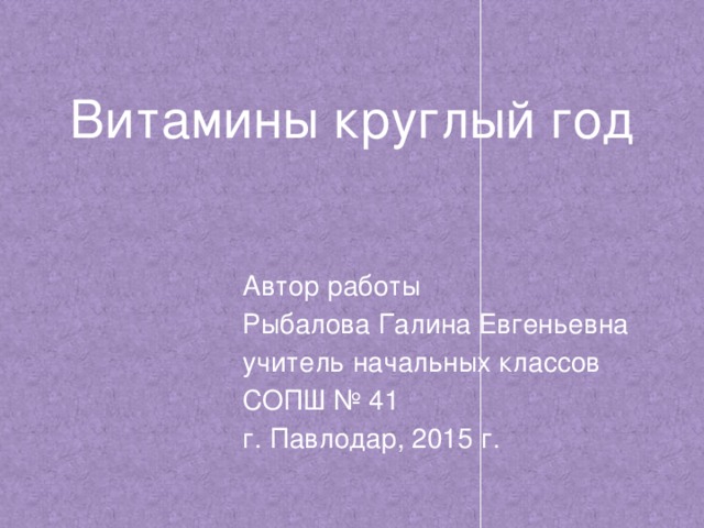 Витамины  круглый год Автор работы Рыбалова Галина Евгеньевна учитель начальных классов СОПШ № 41 г. Павлодар, 2015 г.