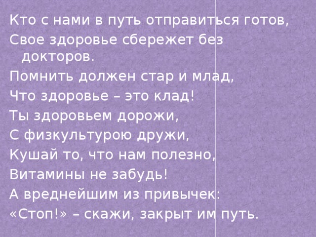 Кто с нами в путь отправиться готов, Свое здоровье сбережет без докторов. Помнить должен стар и млад, Что здоровье – это клад! Ты здоровьем дорожи, С физкультурою дружи, Кушай то, что нам полезно, Витамины не забудь! А вреднейшим из привычек: «Стоп!» – скажи, закрыт им путь.