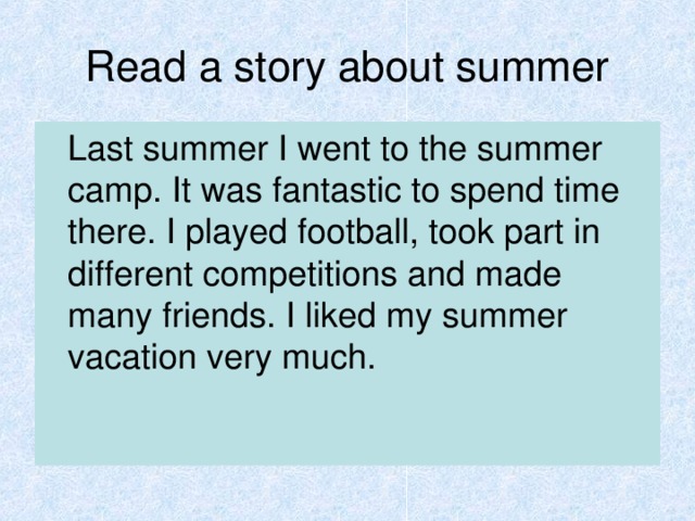 Read a story about summer  Last summer I went to the summer camp. It was fantastic to spend time there. I played football, took part in different competitions and made many friends. I liked my summer vacation very much.