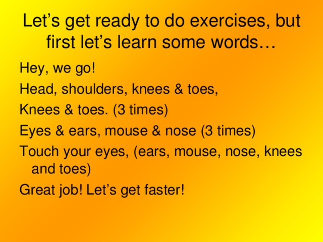 Let’s get ready to do exercises, but first let’s learn some words… Hey, we go! Head, shoulders, knees & toes, Knees & toes. (3 times) Eyes & ears, mouse & nose (3 times) Touch your eyes, (ears, mouse, nose, knees and toes) Great job! Let’s get faster!
