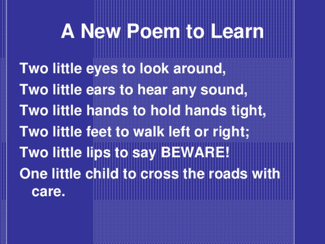 A New Poem to Learn Two little eyes to look around, Two little ears to hear any sound, Two little hands to hold hands tight, Two little feet to walk left or right; Two little lips to say BEWARE! One little child to cross the roads with care.