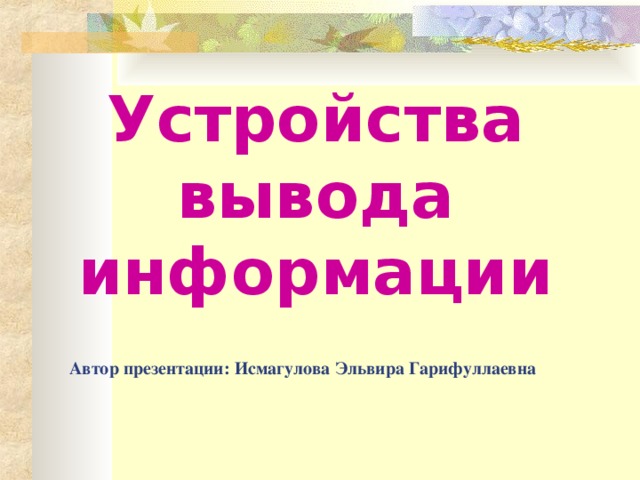 Устройства вывода информации Автор презентации: Исмагулова Эльвира Гарифуллаевна