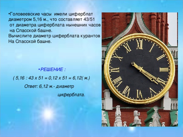 Головеевские часы имели циферблат диаметром 5,16 м., что составляет 43/51  от диаметра циферблата нынешних часов  на Спасской башне. Вычислите диаметр циферблата курантов На Спасской башне. РЕШЕНИЕ :