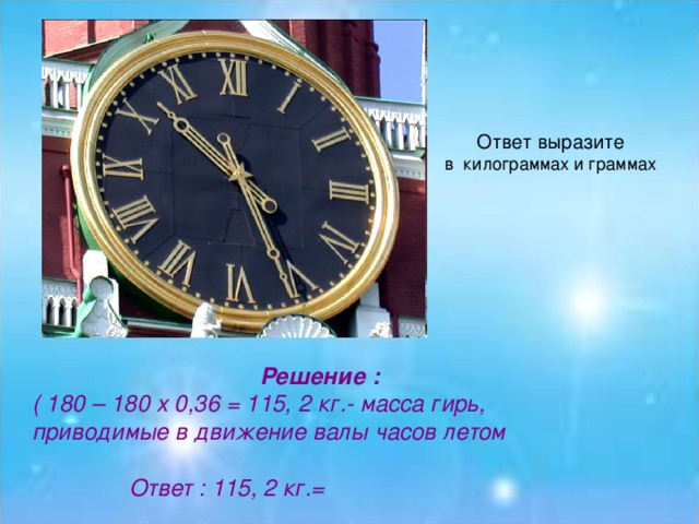 Ответ выразите Решение : ( 180 – 180 х 0,36 = 115, 2 кг.- масса гирь, приводимые в движение валы часов летом   Ответ : 115, 2 кг.=