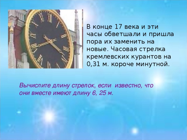 В конце 17 века и эти часы обветшали и пришла пора их заменить на новые. Часовая стрелка кремлевских курантов на 0,31 м. короче минутной.     Вычислите длину стрелок, если  известно, что они вместе имеют длину 6, 25 м.
