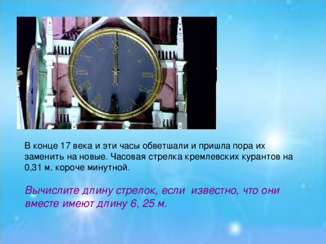 В конце 17 века и эти часы обветшали и пришла пора их заменить на новые. Часовая стрелка кремлевских курантов на 0,31 м. короче минутной.   Вычислите длину стрелок, если  известно, что они вместе имеют длину 6, 25 м.