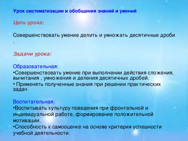 Урок систематизации и обобщения знаний и умений  Цель урока:  Совершенствовать умение делить и умножать десятичные дроби . Задачи урока:  Образовательная: Совершенствовать умение при выполнении действия сложения, вычитания , умножения и деления десятичных дробей.  Применять полученные знания при решении практических задач Воспитательная: