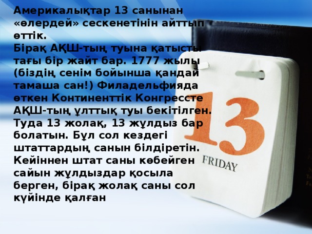 Америкалықтар 13 санынан «өлердей» сескенетінін айттып өттік.  Бірақ АҚШ-тың туына қатысты тағы бір жайт бар. 1777 жылы (біздің сенім бойынша қандай тамаша сан!) Филадельфияда өткен Континенттік Конгрессте АҚШ-тың ұлттық туы бекітілген. Туда 13 жолақ, 13 жұлдыз бар болатын. Бұл сол кездегі штаттардың санын білдіретін. Кейіннен штат саны көбейген сайын жұлдыздар қосыла берген, бірақ жолақ саны сол күйінде қалған