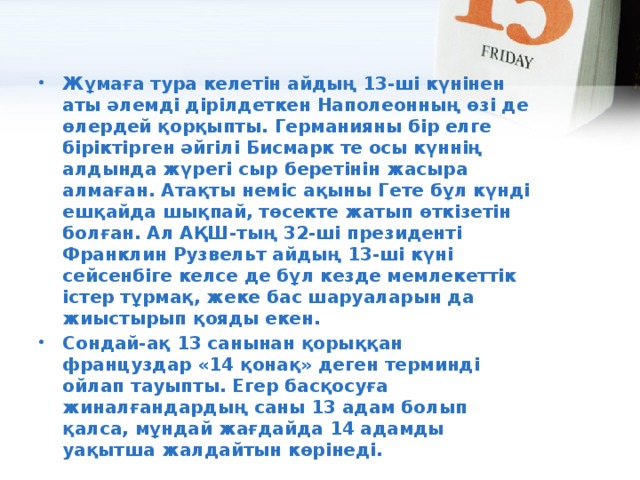 Жұмаға тура келетін айдың 13-ші күнінен аты әлемді дірілдеткен Наполеонның өзі де өлердей қорқыпты. Германияны бір елге біріктірген әйгілі Бисмарк те осы күннің алдында жүрегі сыр беретінін жасыра алмаған. Атақты неміс ақыны Гете бұл күнді ешқайда шықпай, төсекте жатып өткізетін болған. Ал АҚШ-тың 32-ші президенті Франклин Рузвельт айдың 13-ші күні сейсенбіге келсе де бұл кезде мемлекеттік істер тұрмақ, жеке бас шаруаларын да жиыстырып қояды екен. Сондай-ақ 13 санынан қорыққан француздар «14 қонақ» деген терминдi ойлап тауыпты. Егер басқосуға жиналғандардың саны 13 адам болып қалса, мұндай жағдайда 14 адамды уақытша жалдайтын көрінеді.