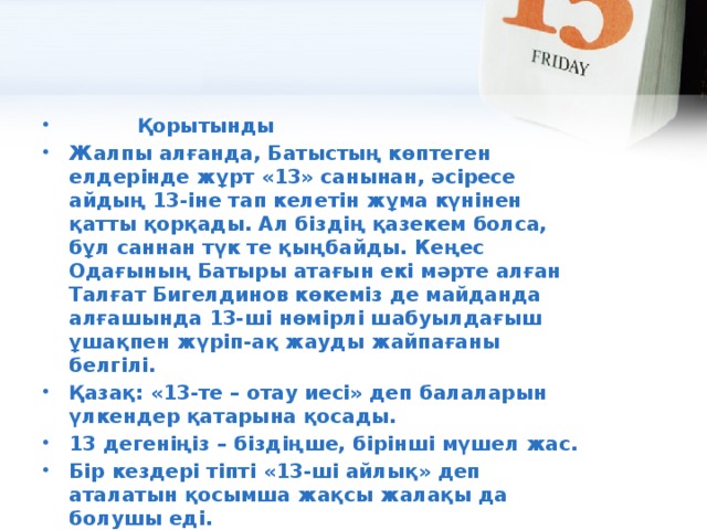           Қорытынды Жалпы алғанда, Батыстың көптеген елдерінде жұрт «13» санынан, әсіресе айдың 13-іне тап келетін жұма күнінен қатты қорқады. Ал біздің қазекем болса, бұл саннан түк те қыңбайды. Кеңес Одағының Батыры атағын екі мәрте алған Талғат Бигелдинов көкеміз де майданда алғашында 13-ші нөмірлі шабуылдағыш ұшақпен жүріп-ақ жауды жайпағаны белгілі. Қазақ: «13-те – отау иесі» деп балаларын үлкендер қатарына қосады. 13 дегеніңіз – біздіңше, бірінші мүшел жас. Бір кездері тіпті «13-ші айлық» деп аталатын қосымша жақсы жалақы да болушы еді. Қысқасы, біздер үшін 13-тің жақсы жағы көбірек секілді.         «Әр елдің салты басқа...» деген осы шығар.