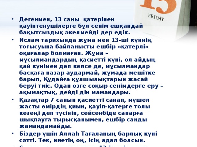 Дегенмен, 13 саны  қатерінен  қауіптенушілерге бұл сенім ешқандай бақытсыздық әкелмейді дер едік. Ислам тарихында жұма мен 13-ші күннің тоғысуына байланысты ешбір «қатерлі» оқиғалар болмаған. Жұма – мұсылмандардың қасиетті күні, ол айдың қай күнімен дөп келсе де, мұсылмандар басқаға назар аудармай, жұмада мешітке барып, Құдайға құлшылықтарын жасай беруі тиіс. Одан өзге соқыр сенімдерге еру – ақымақтық, дейді дін мамандары. Қазақтар 7 санын қасиетті санап, мүшел жасты өмірдің қиын, қауіп-қатерге толы кезеңі деп түсініп, сейсенбіде сапарға шықпауға тырысқанымен, ешбір санды жамандамайды. Біздер үшін Аллаһ Тағаланың барлық күні сәтті. Тек, ниетің оң, ісің адал болсын. Сондықтан да жұманың 13-і күнінен еш қауіптенудің қажеті жоқ. Жұма болсын, 13-і күні болсын әрбір күніңіз сәтті өтсін деп тілейміз.