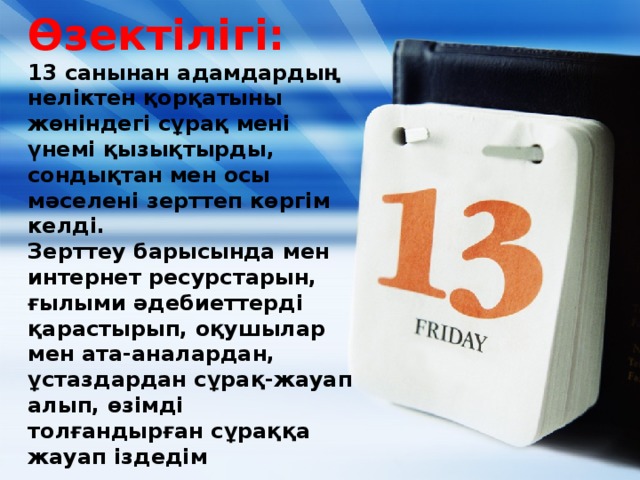 Өзектілігі:  13 санынан адамдардың неліктен қорқатыны жөніндегі сұрақ мені үнемі қызықтырды, сондықтан мен осы мәселені зерттеп көргім келді.  Зерттеу барысында мен интернет ресурстарын, ғылыми әдебиеттерді қарастырып, оқушылар мен ата-аналардан, ұстаздардан сұрақ-жауап алып, өзімді толғандырған сұраққа жауап іздедім