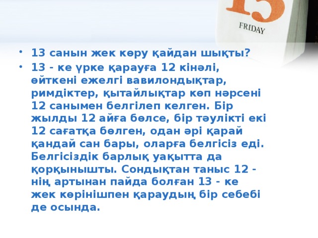 13 санын жек көру қайдан шықты? 13 - ке үрке қарауға 12 кінәлі, өйткені ежелгі вавилондықтар, римдіктер, қытайлықтар көп нәрсені 12 санымен белгілеп келген. Бір жылды 12 айға бөлсе, бір тәулікті екі 12 сағатқа бөлген, одан әрі қарай қандай сан бары, оларға белгісіз еді.  Белгісіздік барлық уақытта да қорқынышты. Сондықтан таныс 12 - нің артынан пайда болған 13 - ке жек көрінішпен қараудың бір себебі де осында.