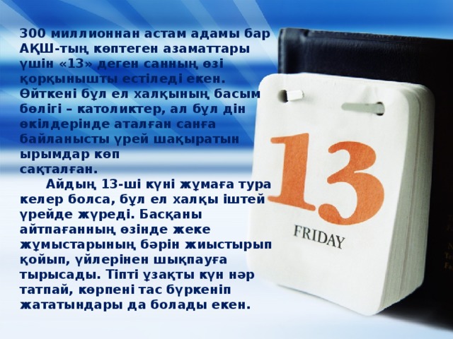 300 миллионнан астам адамы бар АҚШ-тың көптеген азаматтары үшін «13» деген санның өзі қорқынышты естіледі екен. Өйткені бұл ел халқының басым бөлігі – католиктер, ал бұл дін өкілдерінде аталған санға байланысты үрей шақыратын ырымдар көп сақталған.                                Айдың 13-ші күні жұмаға тура келер болса, бұл ел халқы іштей үрейде жүреді. Басқаны айтпағанның өзінде жеке жұмыстарының бәрін жиыстырып қойып, үйлерінен шықпауға тырысады. Тіпті ұзақты күн нәр татпай, көрпені тас бүркеніп жататындары да болады екен.