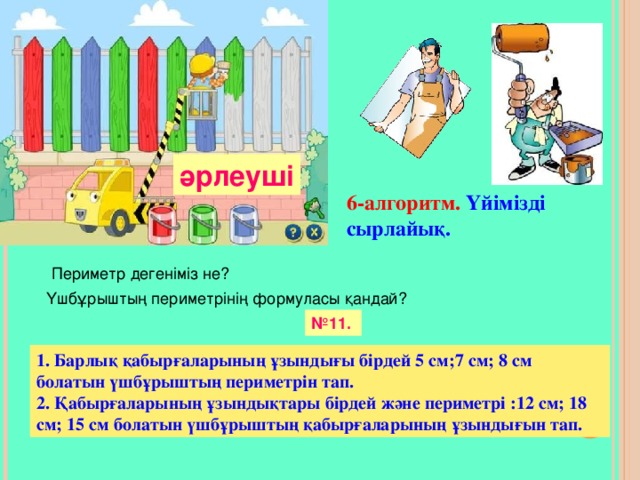 әрлеуші 6 -алгоритм.  Үйімізді сырлайық. Периметр деген іміз не? Үшбұрыштың периметрінің формуласы қандай? № 11. 1. Барлық қабырғаларының ұзындығы бірдей 5 см; 7 см; 8 см болатын үшбұрыштың периметрін тап. 2. Қабырғаларының ұзындықтары бірдей және периметрі :12 см; 18 см; 15 см болатын үшбұрыштың қабырғаларының ұзындығын тап.