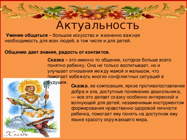 Актуальность  Умение общаться – большое искусство и жизненно важная необходимость для всех людей, в том числе и для детей.  Общение дает знания, радость от контактов . Сказка – это именно то общение, которое больше всего понятно ребенку. Она не только воспитывает, но и улучшает отношения между мамой и малышом, что помогает избежать многих конфликтных ситуаций в будущем.   Сказка , ее композиция, яркое противопоставление добра и зла, доступные пониманию дошкольника, — все это делает сказку особенно интересной и волнующей для детей, незаменимым инструментом формирования нравственно здоровой личности ребенка, помогает ему понять на доступном ему языке красоту окружающего мира.